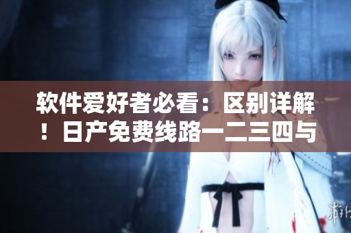 软件爱好者必看：区别详解！日产免费线路一二三四与软件安装的异同