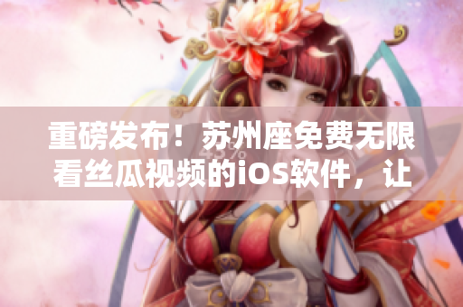 重磅发布！苏州座免费无限看丝瓜视频的iOS软件，让你轻松享受高清影片！