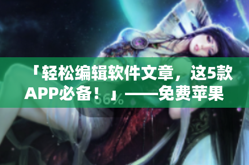 「轻松编辑软件文章，这5款APP必备！」——免费苹果手机实用推荐