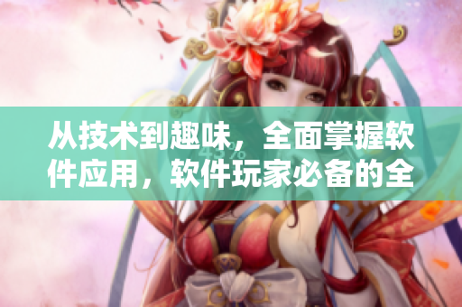 从技术到趣味，全面掌握软件应用，软件玩家必备的全面指南！