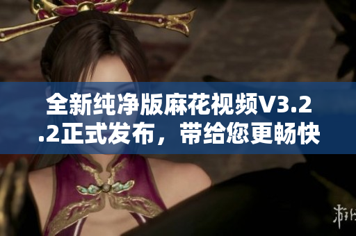 全新纯净版麻花视频V3.2.2正式发布，带给您更畅快的软件之旅！