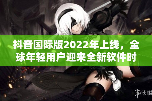 抖音国际版2022年上线，全球年轻用户迎来全新软件时代