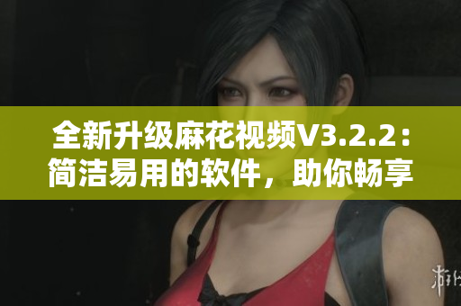 全新升级麻花视频V3.2.2：简洁易用的软件，助你畅享高质量影音世界