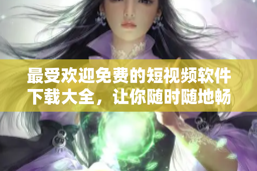 最受欢迎免费的短视频软件下载大全，让你随时随地畅享优质视频体验