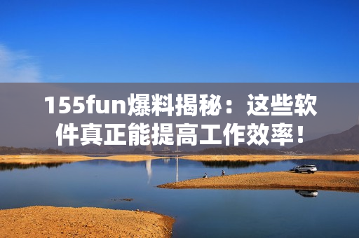 155fun爆料揭秘：这些软件真正能提高工作效率！