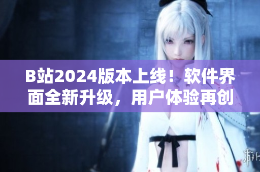 B站2024版本上线！软件界面全新升级，用户体验再创高峰