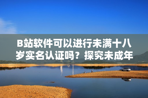 B站软件可以进行未满十八岁实名认证吗？探究未成年人账户合法合规问题！