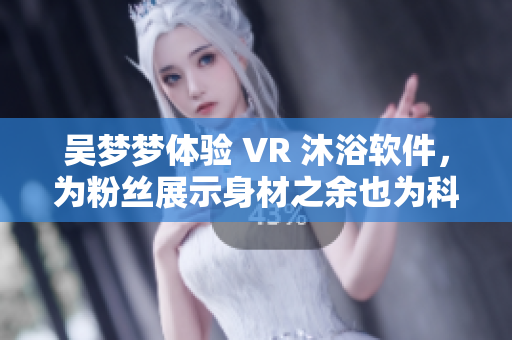 吴梦梦体验 VR 沐浴软件，为粉丝展示身材之余也为科技发展点赞