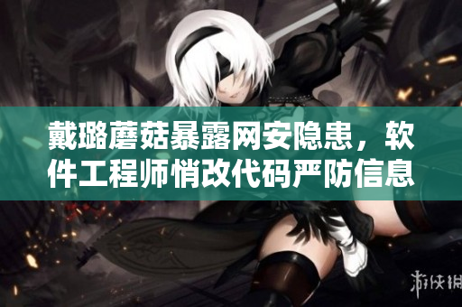 戴璐蘑菇暴露网安隐患，软件工程师悄改代码严防信息泄露