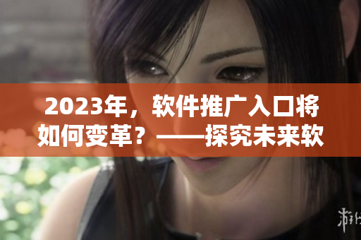 2023年，软件推广入口将如何变革？——探究未来软件推广趋势