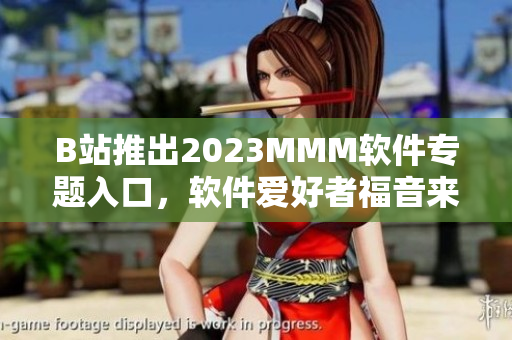 B站推出2023MMM软件专题入口，软件爱好者福音来了！