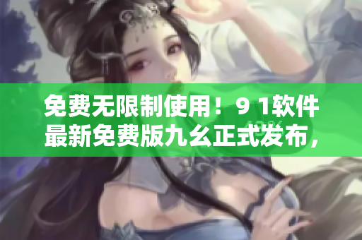 免费无限制使用！9 1软件最新免费版九幺正式发布，轻松提升软件操作效率