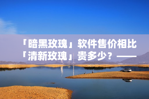 「暗黑玫瑰」软件售价相比「清新玫瑰」贵多少？——深度评测