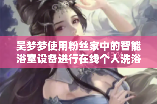 吴梦梦使用粉丝家中的智能浴室设备进行在线个人洗浴体验
