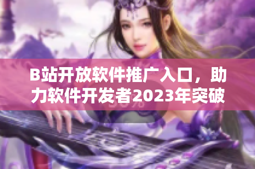 B站开放软件推广入口，助力软件开发者2023年突破发展瓶颈