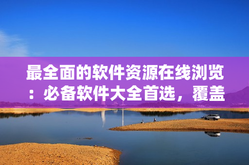 最全面的软件资源在线浏览：必备软件大全首选，覆盖全系列操作系统！