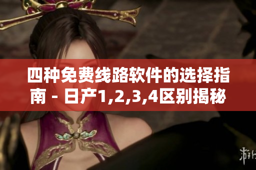 四种免费线路软件的选择指南 - 日产1,2,3,4区别揭秘！