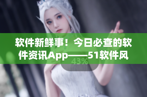 软件新鲜事！今日必查的软件资讯App——51软件风云汇