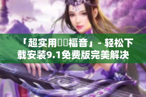 「超实用蒟蒻福音」- 轻松下载安装9.1免费版完美解决软件问题