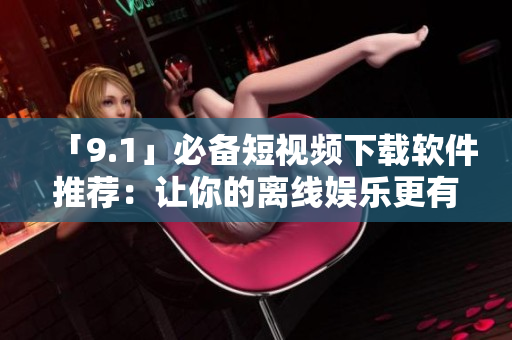 「9.1」必备短视频下载软件推荐：让你的离线娱乐更有心跳感！