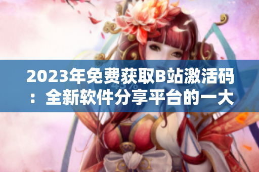 2023年免费获取B站激活码：全新软件分享平台的一大利好！