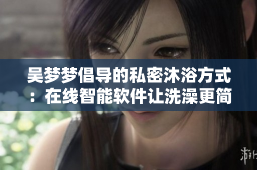 吴梦梦倡导的私密沐浴方式：在线智能软件让洗澡更简便
