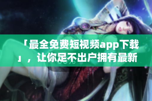 「最全免费短视频app下载」，让你足不出户拥有最新、最火的短视频软件