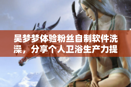 吴梦梦体验粉丝自制软件洗澡，分享个人卫浴生产力提升经历