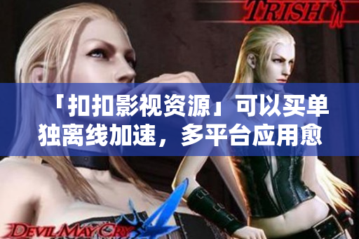 「扣扣影视资源」可以买单独离线加速，多平台应用愈发频繁！