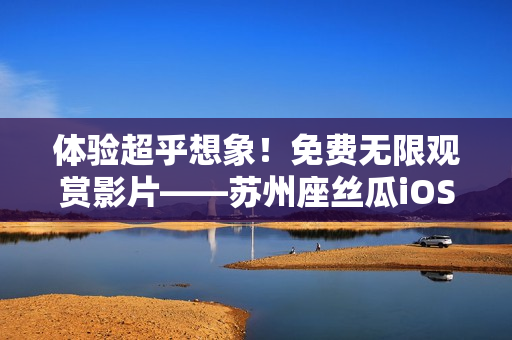 体验超乎想象！免费无限观赏影片——苏州座丝瓜iOS软件尽享畅快时光