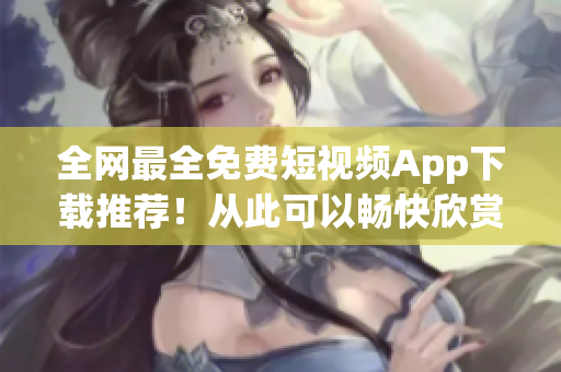 全网最全免费短视频App下载推荐！从此可以畅快欣赏创意无限的内容！