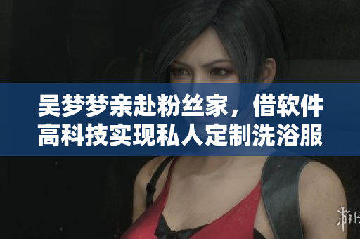 吴梦梦亲赴粉丝家，借软件高科技实现私人定制洗浴服务