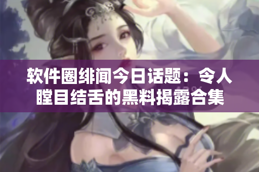 软件圈绯闻今日话题：令人瞠目结舌的黑料揭露合集