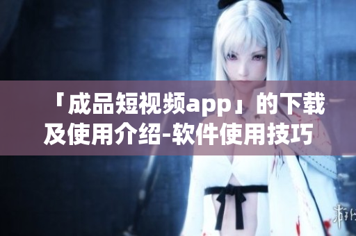 「成品短视频app」的下载及使用介绍-软件使用技巧分享