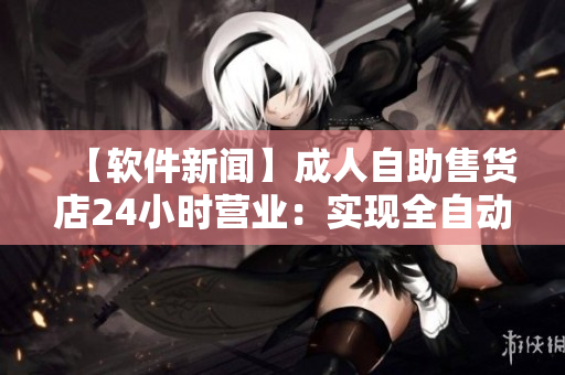 【软件新闻】成人自助售货店24小时营业:实现全自动化服务! 【软件新闻】成人自助售货店24小时营业:实现全自动化服务!