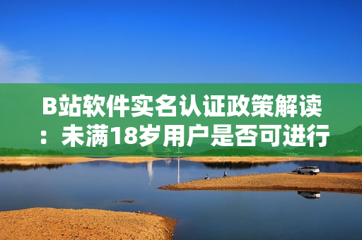 B站软件实名认证政策解读：未满18岁用户是否可进行实名认证？！