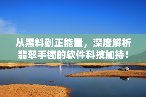 从黑料到正能量，深度解析翡翠手镯的软件科技加持！