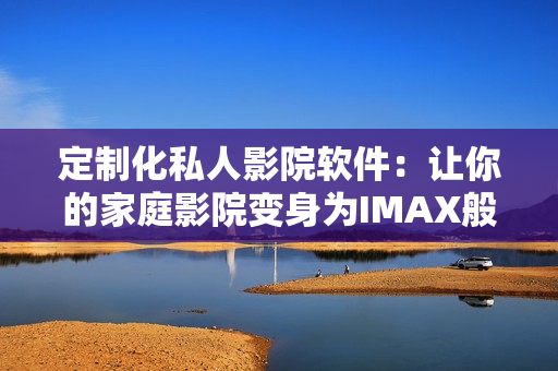 定制化私人影院软件：让你的家庭影院变身为IMAX般的体验！