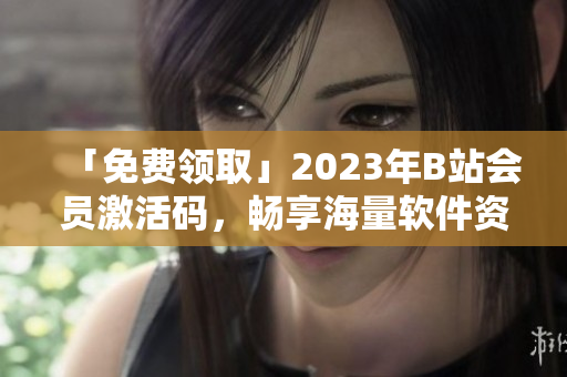 「免费领取」2023年B站会员激活码，畅享海量软件资源