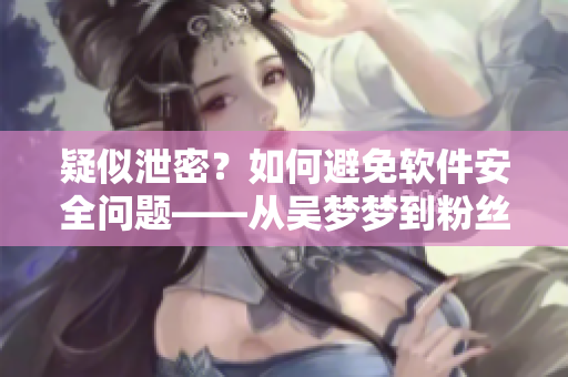 疑似泄密？如何避免软件安全问题——从吴梦梦到粉丝家里洗澡看起