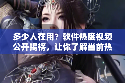 多少人在用？软件热度视频公开揭榜，让你了解当前热门软件排行榜！