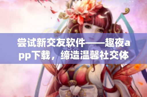 尝试新交友软件——趣夜app下载，缔造温馨社交体验