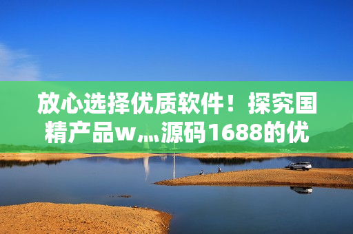 放心选择优质软件！探究国精产品w灬源码1688的优势