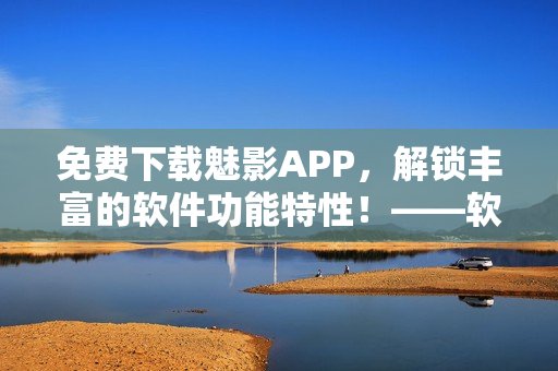 免费下载魅影APP，解锁丰富的软件功能特性！——软软定制版