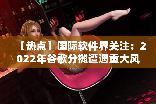 【热点】国际软件界关注：2022年谷歌分摊遭遇重大风险！