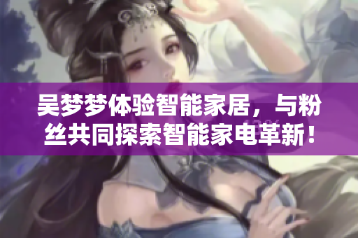 吴梦梦体验智能家居，与粉丝共同探索智能家电革新！