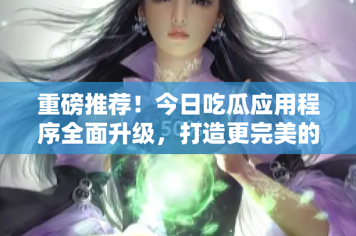 重磅推荐！今日吃瓜应用程序全面升级，打造更完美的软件信息分享！
