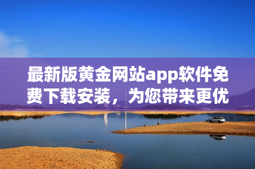 最新版黄金网站app软件免费下载安装，为您带来更优质的软件体验！
