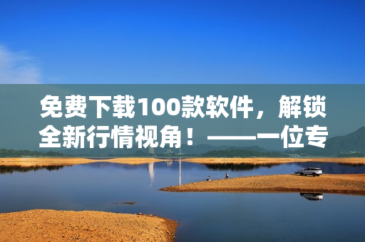 免费下载100款软件，解锁全新行情视角！——一位专注于软件文章的编辑的建议
