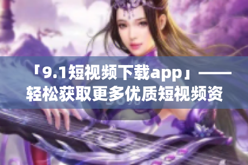「9.1短视频下载app」——轻松获取更多优质短视频资源的软件工具！